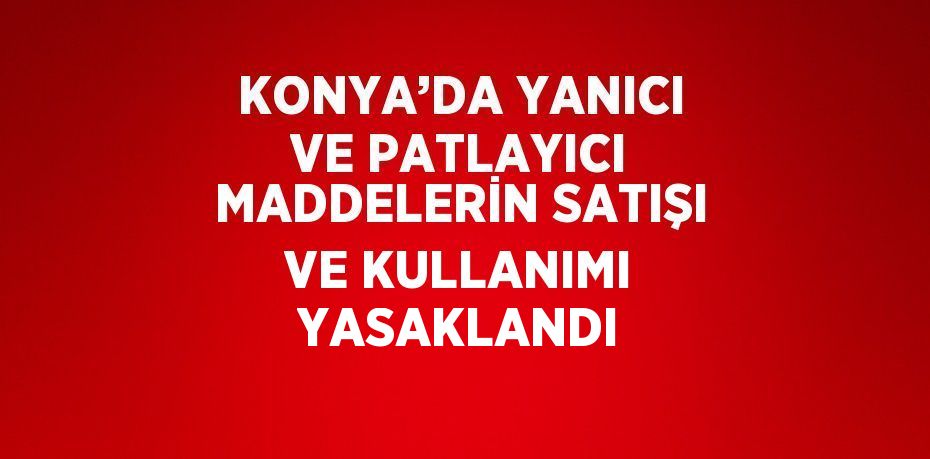 KONYA’DA YANICI VE PATLAYICI MADDELERİN SATIŞI VE KULLANIMI YASAKLANDI