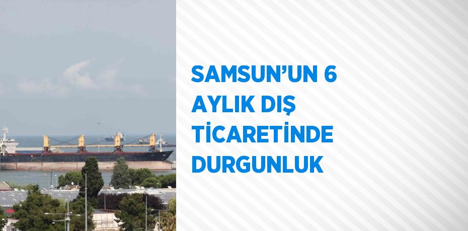 SAMSUN’UN 6 AYLIK DIŞ TİCARETİNDE DURGUNLUK