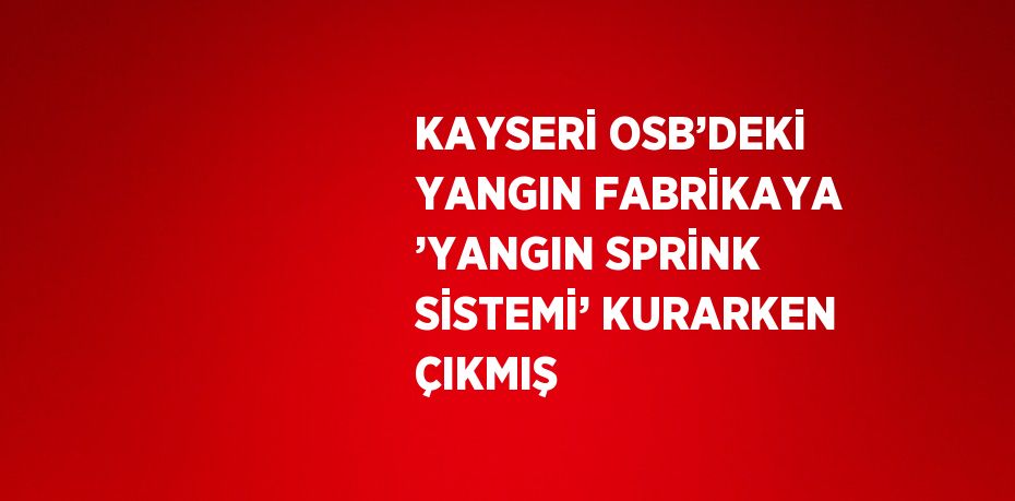 KAYSERİ OSB’DEKİ YANGIN FABRİKAYA ’YANGIN SPRİNK SİSTEMİ’ KURARKEN ÇIKMIŞ