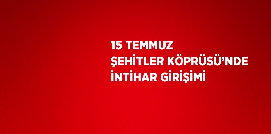 15 TEMMUZ ŞEHİTLER KÖPRÜSÜ’NDE İNTİHAR GİRİŞİMİ