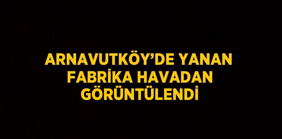 ARNAVUTKÖY’DE YANAN FABRİKA HAVADAN GÖRÜNTÜLENDİ