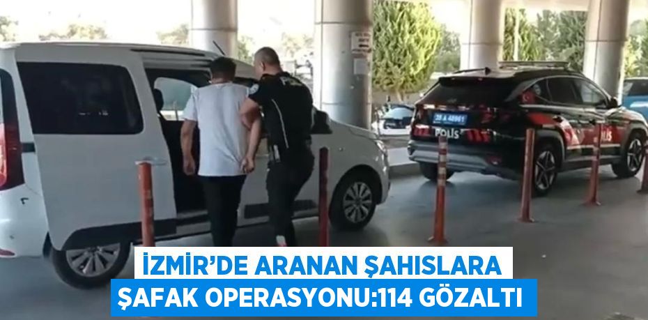 İZMİR’DE ARANAN ŞAHISLARA ŞAFAK OPERASYONU:114 GÖZALTI