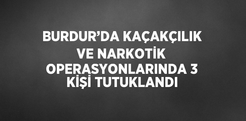 BURDUR’DA KAÇAKÇILIK VE NARKOTİK OPERASYONLARINDA 3 KİŞİ TUTUKLANDI