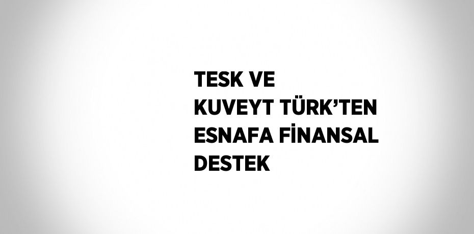 TESK VE KUVEYT TÜRK’TEN ESNAFA FİNANSAL DESTEK