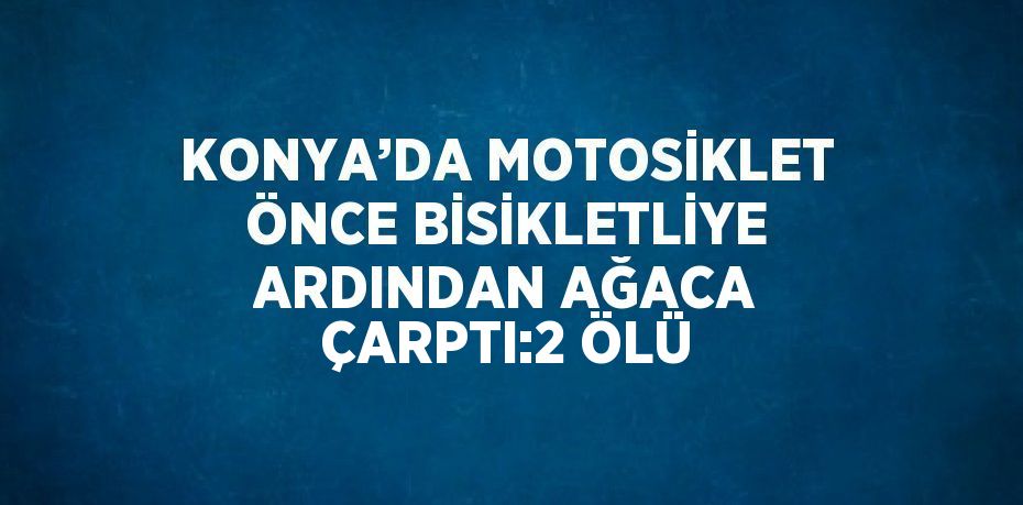 KONYA’DA MOTOSİKLET ÖNCE BİSİKLETLİYE ARDINDAN AĞACA ÇARPTI:2 ÖLÜ