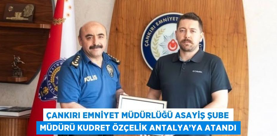 ÇANKIRI EMNİYET MÜDÜRLÜĞÜ ASAYİŞ ŞUBE MÜDÜRÜ KUDRET ÖZÇELİK ANTALYA’YA ATANDI