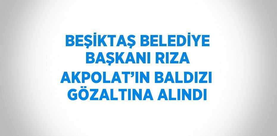 BEŞİKTAŞ BELEDİYE BAŞKANI RIZA AKPOLAT’IN BALDIZI GÖZALTINA ALINDI