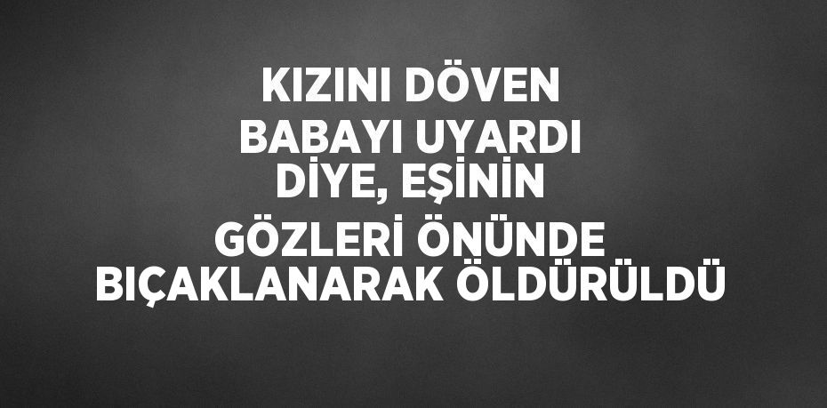 KIZINI DÖVEN BABAYI UYARDI DİYE, EŞİNİN GÖZLERİ ÖNÜNDE BIÇAKLANARAK ÖLDÜRÜLDÜ