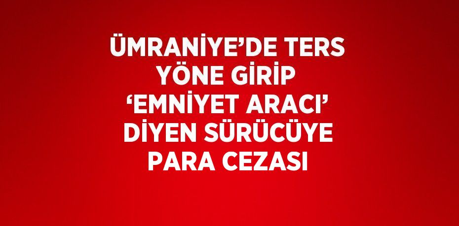 ÜMRANİYE’DE TERS YÖNE GİRİP ‘EMNİYET ARACI’ DİYEN SÜRÜCÜYE PARA CEZASI