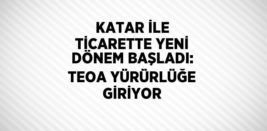 KATAR İLE TİCARETTE YENİ DÖNEM BAŞLADI: TEOA YÜRÜRLÜĞE GİRİYOR
