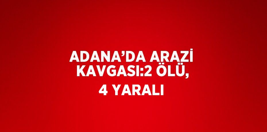 ADANA’DA ARAZİ KAVGASI:2 ÖLÜ, 4 YARALI