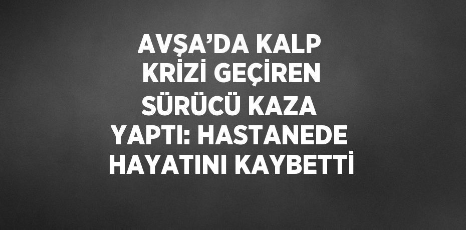 AVŞA’DA KALP KRİZİ GEÇİREN SÜRÜCÜ KAZA YAPTI: HASTANEDE HAYATINI KAYBETTİ