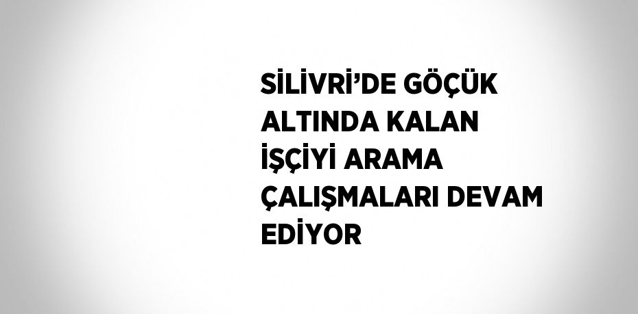 SİLİVRİ’DE GÖÇÜK ALTINDA KALAN İŞÇİYİ ARAMA ÇALIŞMALARI DEVAM EDİYOR