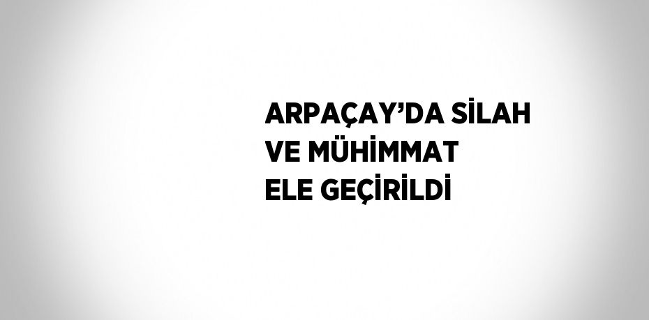 ARPAÇAY’DA SİLAH VE MÜHİMMAT ELE GEÇİRİLDİ