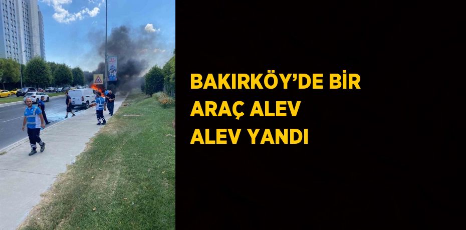 BAKIRKÖY’DE BİR ARAÇ ALEV ALEV YANDI