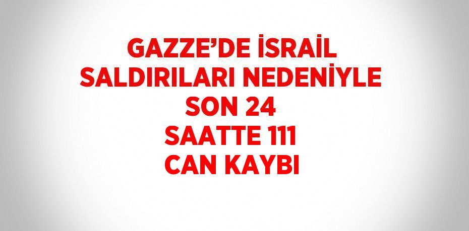GAZZE’DE İSRAİL SALDIRILARI NEDENİYLE SON 24 SAATTE 111 CAN KAYBI