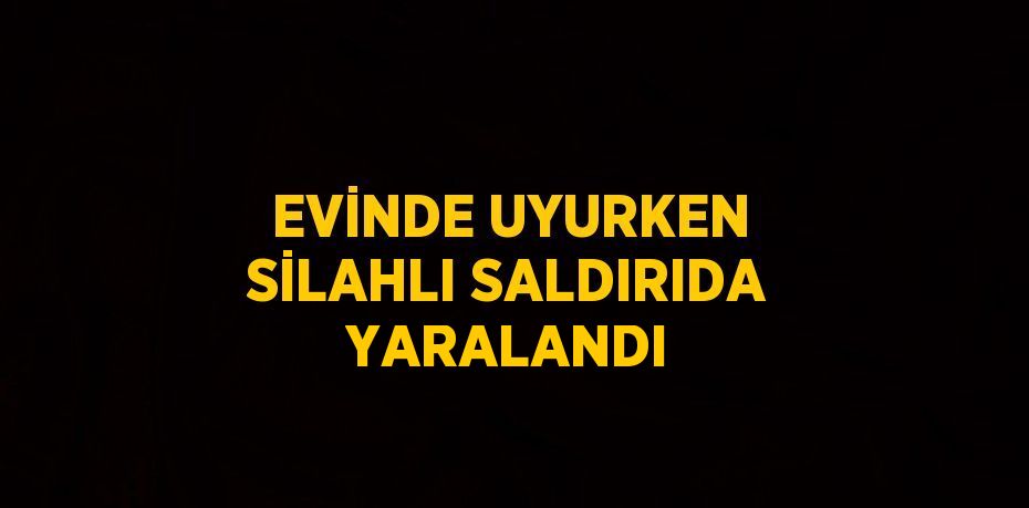 EVİNDE UYURKEN SİLAHLI SALDIRIDA YARALANDI