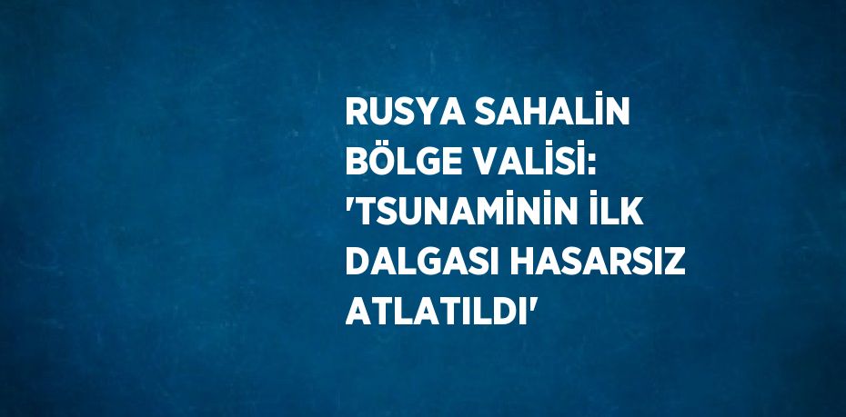 RUSYA SAHALİN BÖLGE VALİSİ: 'TSUNAMİNİN İLK DALGASI HASARSIZ ATLATILDI'