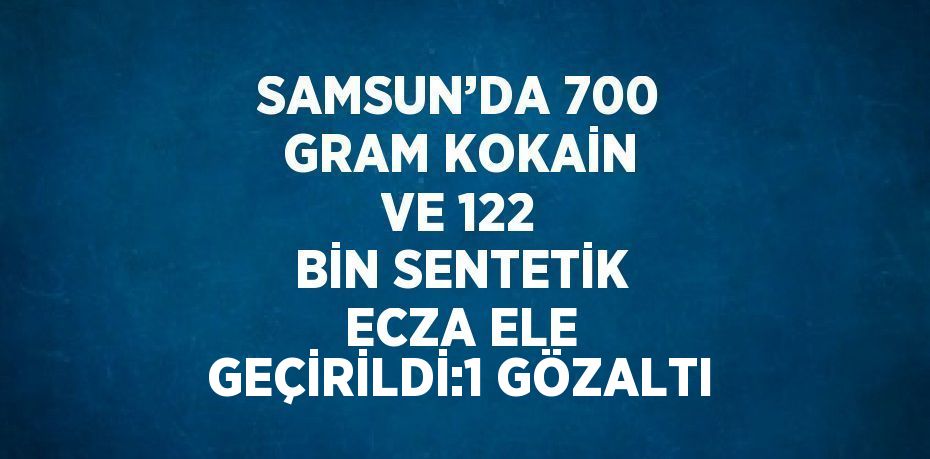 SAMSUN’DA 700 GRAM KOKAİN VE 122 BİN SENTETİK ECZA ELE GEÇİRİLDİ:1 GÖZALTI