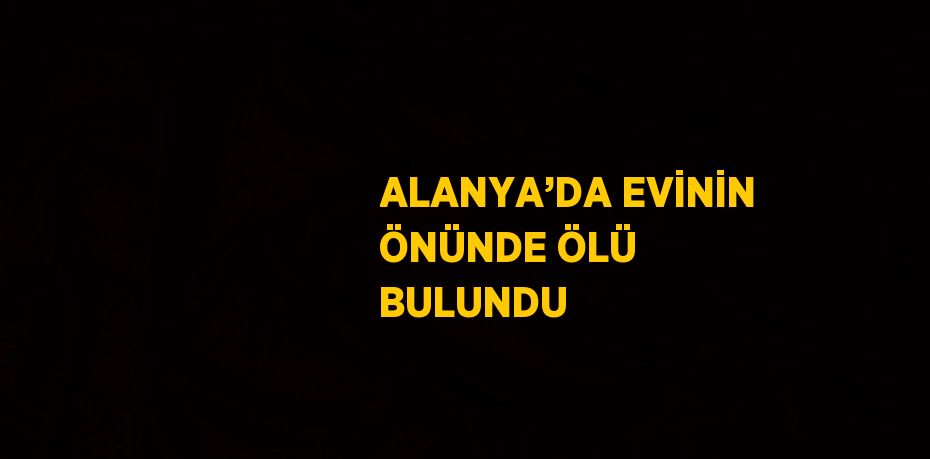 ALANYA’DA EVİNİN ÖNÜNDE ÖLÜ BULUNDU