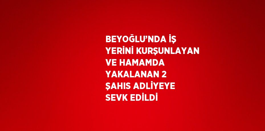 BEYOĞLU’NDA İŞ YERİNİ KURŞUNLAYAN VE HAMAMDA YAKALANAN 2 ŞAHIS ADLİYEYE SEVK EDİLDİ