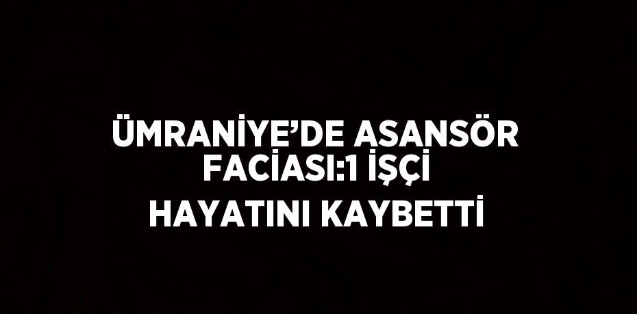 ÜMRANİYE’DE ASANSÖR FACİASI:1 İŞÇİ HAYATINI KAYBETTİ