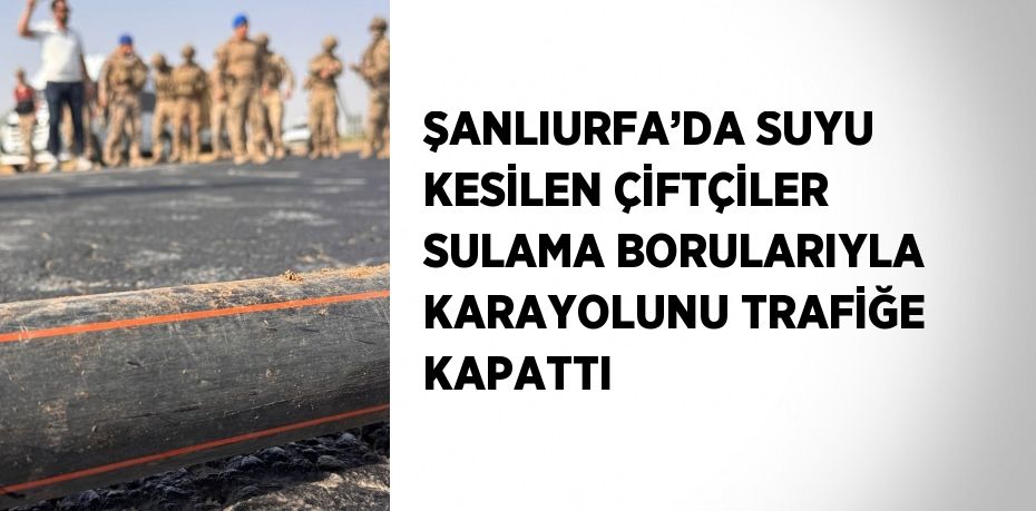 ŞANLIURFA’DA SUYU KESİLEN ÇİFTÇİLER SULAMA BORULARIYLA KARAYOLUNU TRAFİĞE KAPATTI