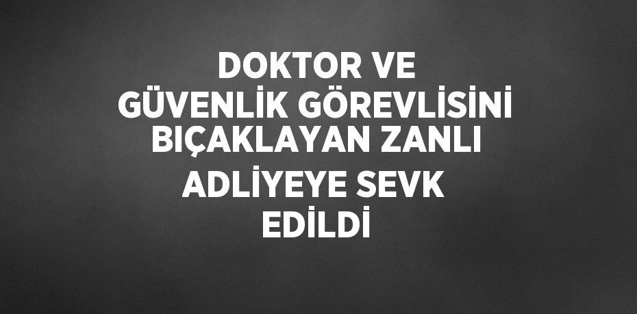 DOKTOR VE GÜVENLİK GÖREVLİSİNİ BIÇAKLAYAN ZANLI ADLİYEYE SEVK EDİLDİ