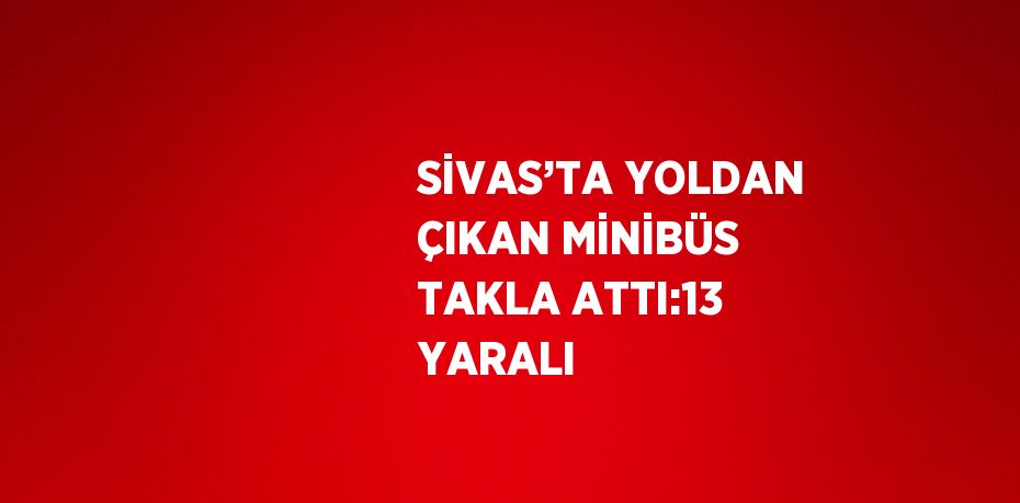 SİVAS’TA YOLDAN ÇIKAN MİNİBÜS TAKLA ATTI:13 YARALI