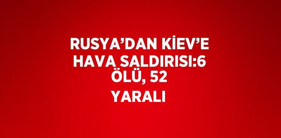 RUSYA’DAN KİEV’E HAVA SALDIRISI:6 ÖLÜ, 52 YARALI