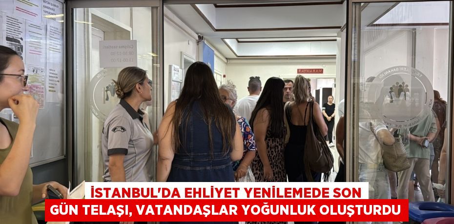 İstanbul’da ehliyet yenilemede son gün telaşı, vatandaşlar yoğunluk oluşturdu