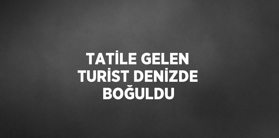 TATİLE GELEN TURİST DENİZDE BOĞULDU