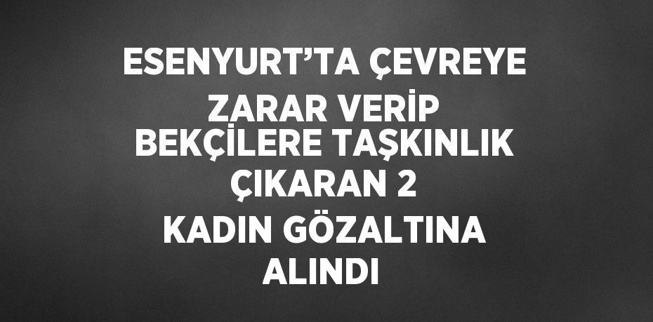 ESENYURT’TA ÇEVREYE ZARAR VERİP BEKÇİLERE TAŞKINLIK ÇIKARAN 2 KADIN GÖZALTINA ALINDI