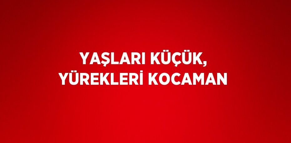 YAŞLARI KÜÇÜK, YÜREKLERİ KOCAMAN