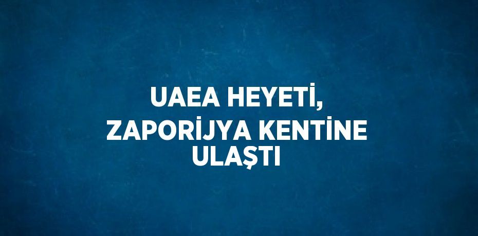 UAEA HEYETİ, ZAPORİJYA KENTİNE ULAŞTI