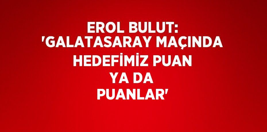 EROL BULUT: 'GALATASARAY MAÇINDA HEDEFİMİZ PUAN YA DA PUANLAR'