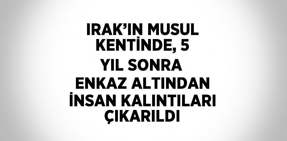 IRAK’IN MUSUL KENTİNDE, 5 YIL SONRA ENKAZ ALTINDAN İNSAN KALINTILARI ÇIKARILDI