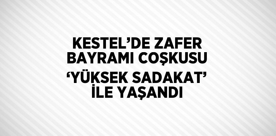 KESTEL’DE ZAFER BAYRAMI COŞKUSU ‘YÜKSEK SADAKAT’ İLE YAŞANDI