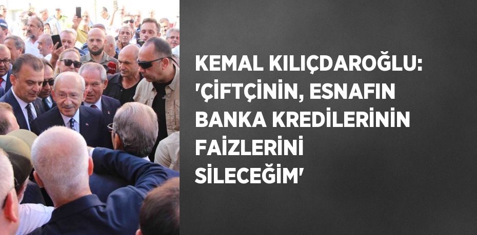 KEMAL KILIÇDAROĞLU: 'ÇİFTÇİNİN, ESNAFIN BANKA KREDİLERİNİN FAİZLERİNİ SİLECEĞİM'