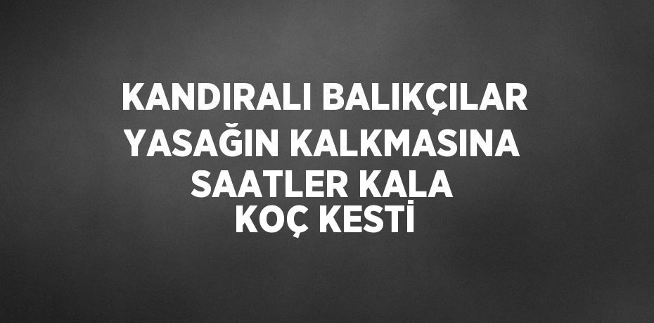 KANDIRALI BALIKÇILAR YASAĞIN KALKMASINA SAATLER KALA KOÇ KESTİ