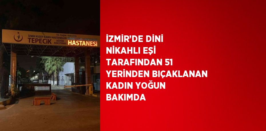 İZMİR’DE DİNİ NİKAHLI EŞİ TARAFINDAN 51 YERİNDEN BIÇAKLANAN KADIN YOĞUN BAKIMDA