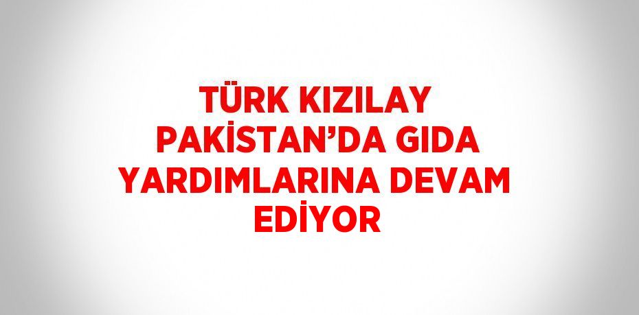 TÜRK KIZILAY PAKİSTAN’DA GIDA YARDIMLARINA DEVAM EDİYOR