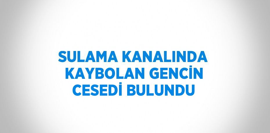 SULAMA KANALINDA KAYBOLAN GENCİN CESEDİ BULUNDU