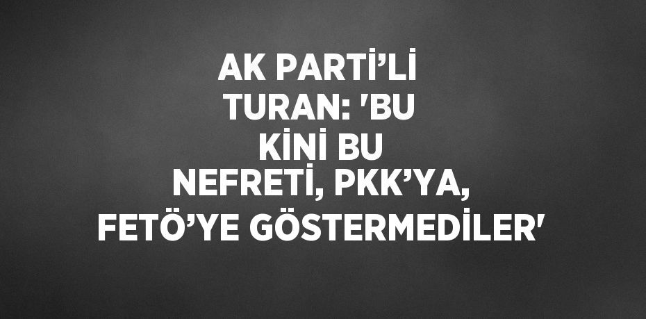 AK PARTİ’Lİ TURAN: 'BU KİNİ BU NEFRETİ, PKK’YA, FETÖ’YE GÖSTERMEDİLER'