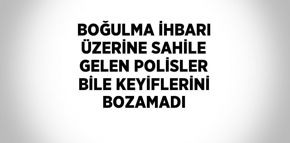 BOĞULMA İHBARI ÜZERİNE SAHİLE GELEN POLİSLER BİLE KEYİFLERİNİ BOZAMADI