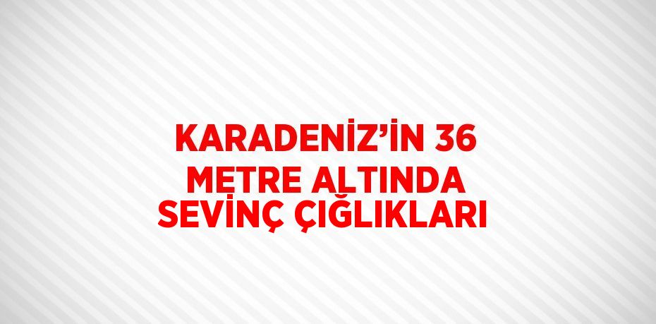 KARADENİZ’İN 36 METRE ALTINDA SEVİNÇ ÇIĞLIKLARI