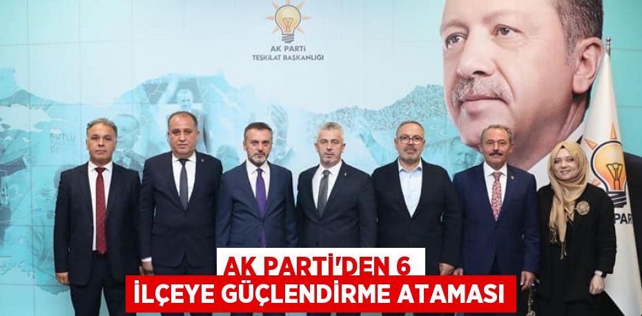 AK PARTİ’DEN 6 İLÇEYE GÜÇLENDİRME ATAMASI