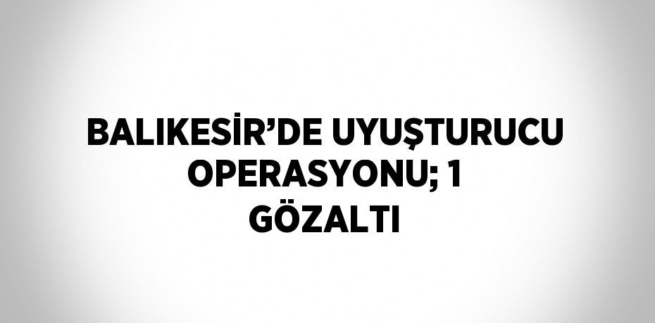 BALIKESİR’DE UYUŞTURUCU OPERASYONU; 1 GÖZALTI