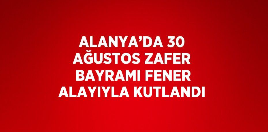 ALANYA’DA 30 AĞUSTOS ZAFER BAYRAMI FENER ALAYIYLA KUTLANDI