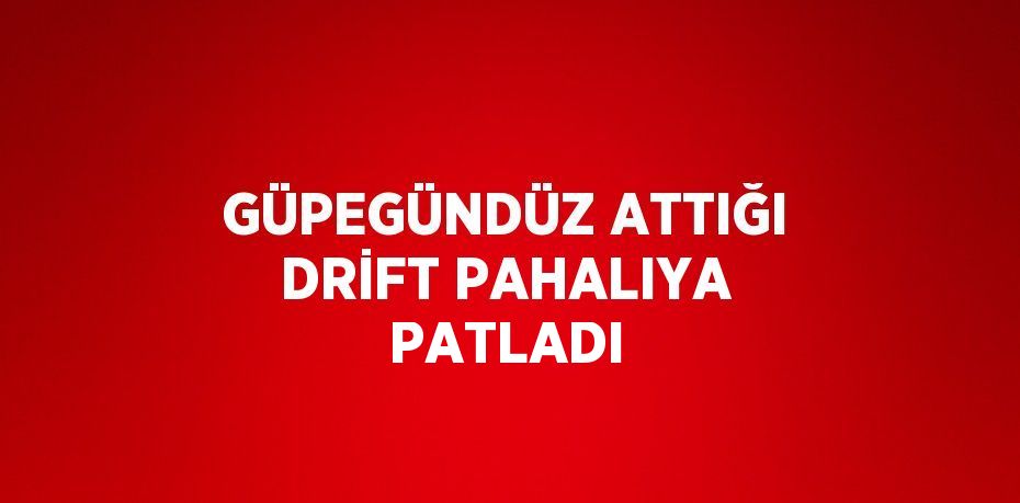 GÜPEGÜNDÜZ ATTIĞI DRİFT PAHALIYA PATLADI